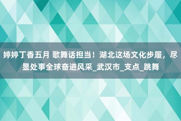婷婷丁香五月 歌舞话担当！湖北这场文化步履，尽显处事全球奋进风采_武汉市_支点_跳舞