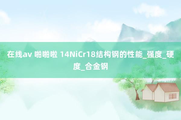 在线av 啪啪啦 14NiCr18结构钢的性能_强度_硬度_合金钢