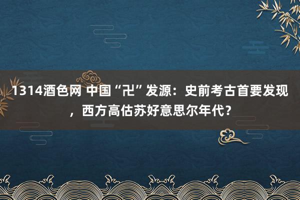 1314酒色网 中国“卍”发源：史前考古首要发现，西方高估苏好意思尔年代？
