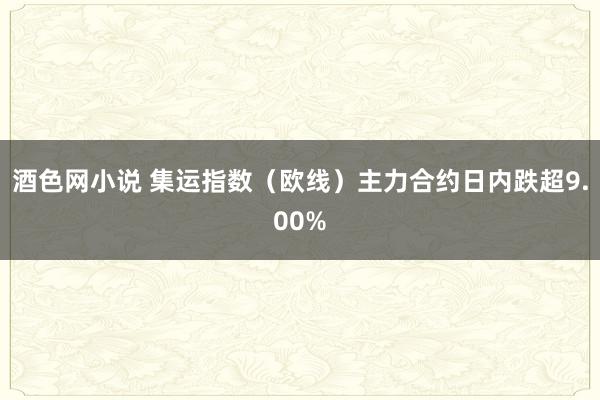 酒色网小说 集运指数（欧线）主力合约日内跌超9.00%