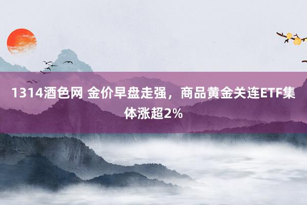 1314酒色网 金价早盘走强，商品黄金关连ETF集体涨超2%