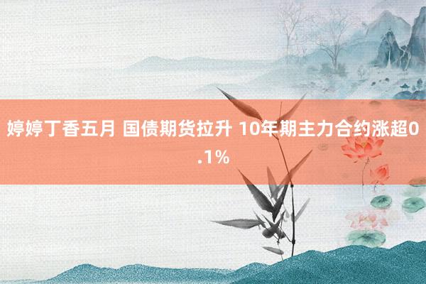 婷婷丁香五月 国债期货拉升 10年期主力合约涨超0.1%