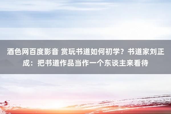 酒色网百度影音 赏玩书道如何初学？书道家刘正成：把书道作品当作一个东谈主来看待