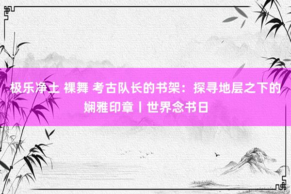 极乐净土 裸舞 考古队长的书架：探寻地层之下的娴雅印章丨世界念书日