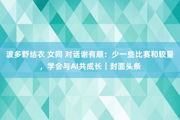 波多野结衣 女同 对话谢有顺：少一些比赛和较量，学会与AI共成长｜封面头条