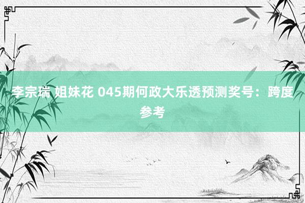 李宗瑞 姐妹花 045期何政大乐透预测奖号：跨度参考