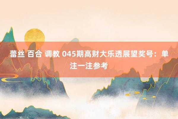 蕾丝 百合 调教 045期高财大乐透展望奖号：单注一注参考