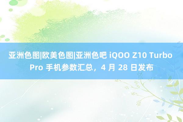 亚洲色图|欧美色图|亚洲色吧 iQOO Z10 Turbo Pro 手机参数汇总，4 月 28 日发布
