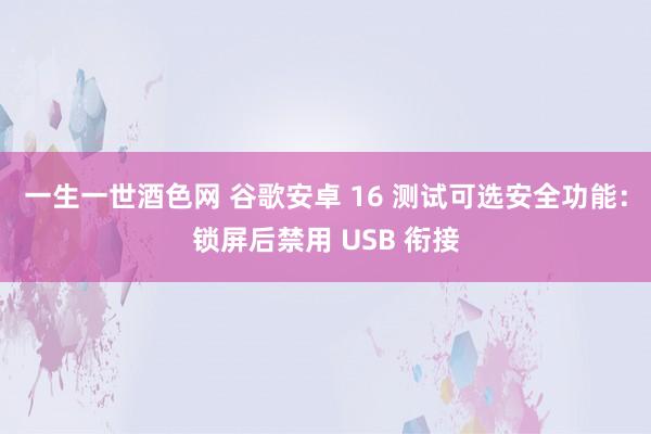 一生一世酒色网 谷歌安卓 16 测试可选安全功能：锁屏后禁用 USB 衔接
