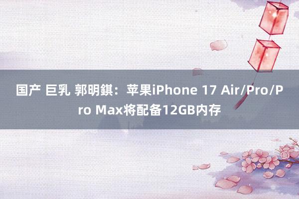 国产 巨乳 郭明錤：苹果iPhone 17 Air/Pro/Pro Max将配备12GB内存