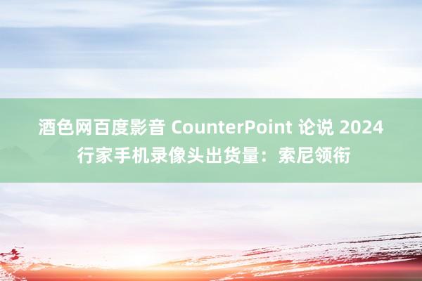 酒色网百度影音 CounterPoint 论说 2024 行家手机录像头出货量：索尼领衔