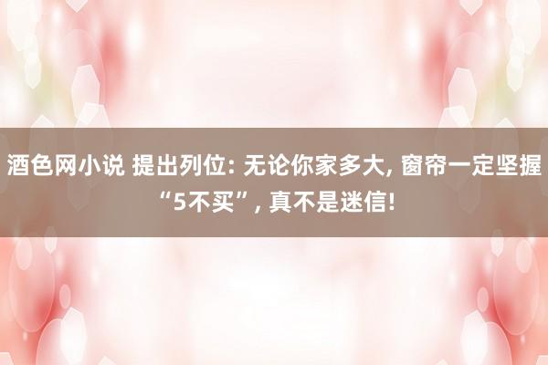 酒色网小说 提出列位: 无论你家多大， 窗帘一定坚握“5不买”， 真不是迷信!