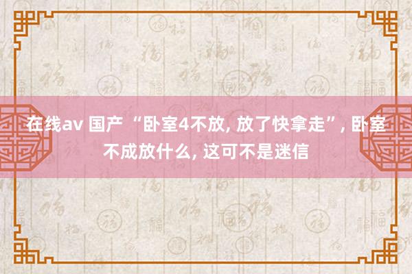 在线av 国产 “卧室4不放， 放了快拿走”， 卧室不成放什么， 这可不是迷信