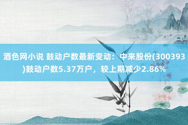 酒色网小说 鼓动户数最新变动：中来股份(300393)鼓动户数5.37万户，较上期减少2.86%