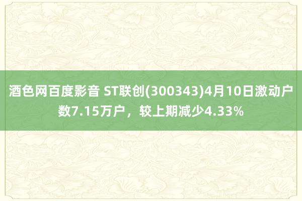 酒色网百度影音 ST联创(300343)4月10日激动户数7.15万户，较上期减少4.33%