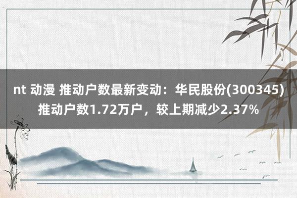 nt 动漫 推动户数最新变动：华民股份(300345)推动户数1.72万户，较上期减少2.37%