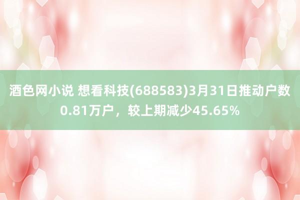 酒色网小说 想看科技(688583)3月31日推动户数0.81万户，较上期减少45.65%