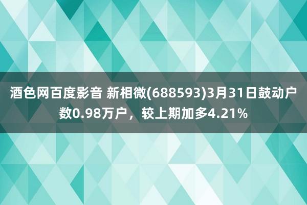 酒色网百度影音 新相微(688593)3月31日鼓动户数0.98万户，较上期加多4.21%