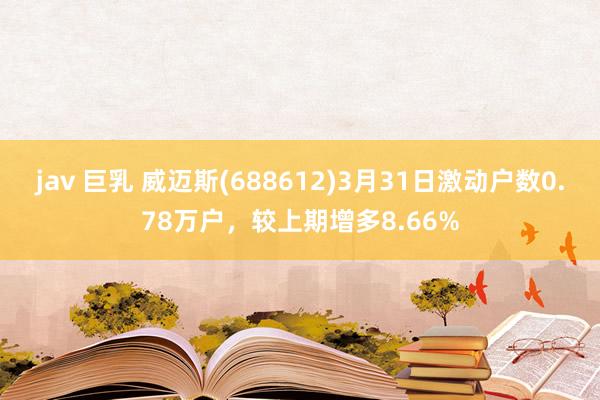 jav 巨乳 威迈斯(688612)3月31日激动户数0.78万户，较上期增多8.66%