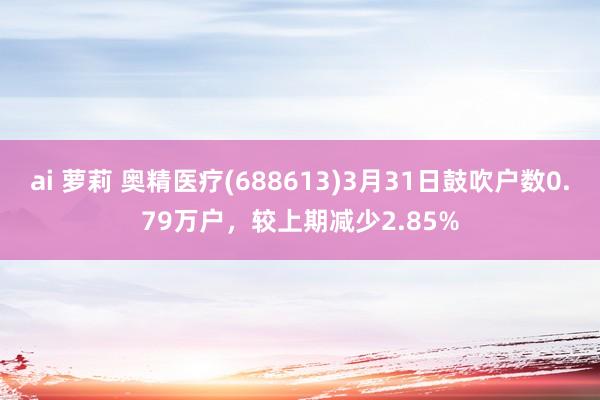 ai 萝莉 奥精医疗(688613)3月31日鼓吹户数0.79万户，较上期减少2.85%
