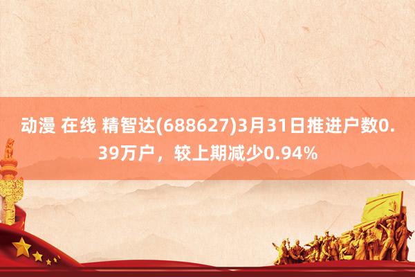 动漫 在线 精智达(688627)3月31日推进户数0.39万户，较上期减少0.94%