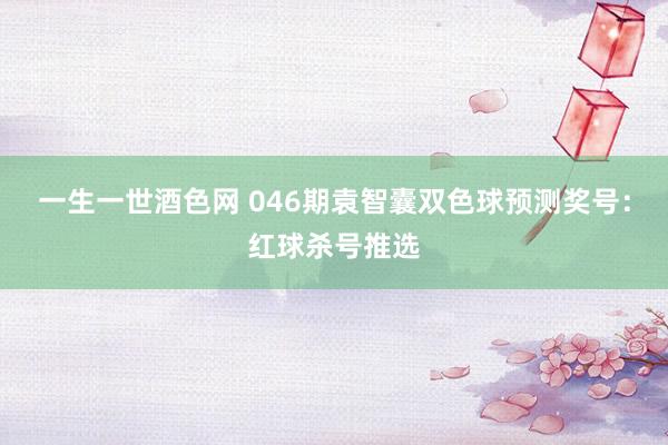 一生一世酒色网 046期袁智囊双色球预测奖号：红球杀号推选