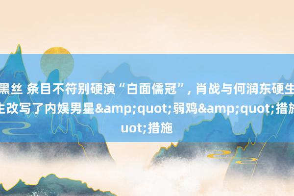黑丝 条目不符别硬演“白面儒冠”， 肖战与何润东硬生生改写了内娱男星&quot;弱鸡&quot;措施