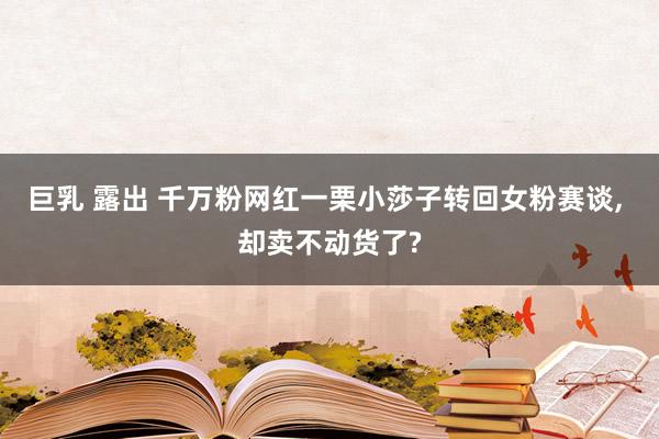 巨乳 露出 千万粉网红一栗小莎子转回女粉赛谈， 却卖不动货了?