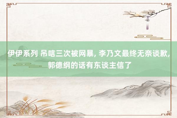 伊伊系列 吊唁三次被网暴， 李乃文最终无奈谈歉， 郭德纲的话有东谈主信了