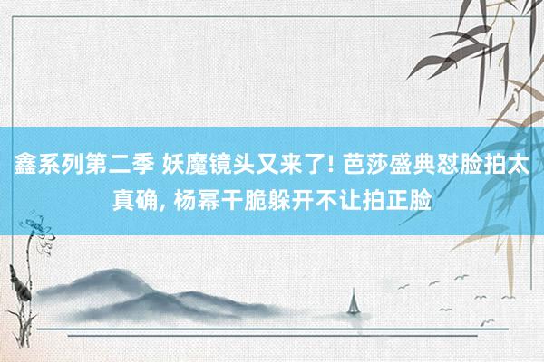 鑫系列第二季 妖魔镜头又来了! 芭莎盛典怼脸拍太真确， 杨幂干脆躲开不让拍正脸
